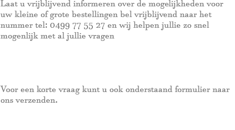 Laat u vrijblijvend informeren over de mogelijkheden voor uw kleine of grote bestellingen bel vrijblijvend naar het nummer tel: 0499 77 55 27 en wij helpen jullie zo snel mogenlijk met al jullie vragen Voor een korte vraag kunt u ook onderstaand formulier naar ons verzenden. 