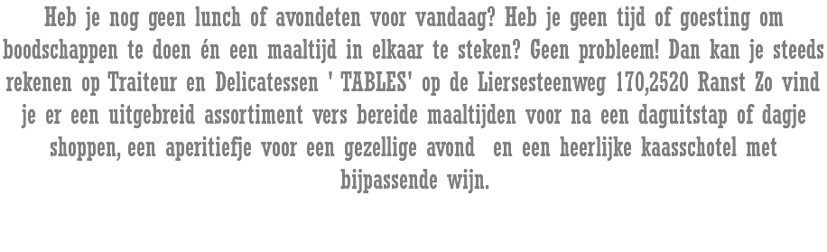 Heb je nog geen lunch of avondeten voor vandaag? Heb je geen tijd of goesting om boodschappen te doen én een maaltijd in elkaar te steken? Geen probleem! Dan kan je steeds rekenen op Traiteur en Delicatessen ' TABLES' op de Liersesteenweg 170,2520 Ranst Zo vind je er een uitgebreid assortiment vers bereide maaltijden voor na een daguitstap of dagje shoppen, een aperitiefje voor een gezellige avond en een heerlijke kaasschotel met bijpassende wijn.